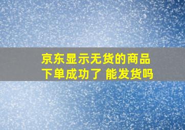 京东显示无货的商品 下单成功了 能发货吗